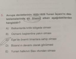 5. Avrupa devletlerinin 1820-1829 Yunan İsyanı'nı des-
teklemelerinde en önemli etken aşağıdakilerden
hangisidir?
A) Balkanlarda kritik bölgede olması
B) Osmanlı başkentine yakın olması
Ege'de önemli limanlara sahip olması
D) Bizans'ın devamı olarak görülmesi
E) Yunan halkının Slav ırkından olması