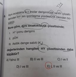 ine
6. Aynı sıcaklıkta 0,1 molar derişimli(HX ve HY çözelti-
lerinden HY nin iyonlaşma yüzdesi HX inkinden bü-
yüktür.
Buna göre, aynı sıcaklıkta HX çözeltisinde;
1. H+ iyonu derişimi
II. POH
III. Asitlik denge sabiti (K₂)
değerlerinden hangileri HY çözeltisinden daha
küçüktür?
A) Yalnız III
D) I ve III
B) II ve III
C) I ve II
E) I, II ve III