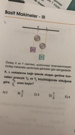 Basit Makineler - III
1.
A) 2
B)
ir.
er öneme
X
52
K
Özdeş X ve Y cisimleri, sürtünmesi önemsenmeyen
özdeş makaralar yardımıyla şekildeki gibi dengededir.
K, L noktalarına bağlı iplerde oluşan gerilme kuv-
vetleri sırasıyla TK ve TL büyüklüğünde olduğuna
TK
göre, oranı kaçtır?
TL
Y
C) 3
ekildeki
T büyük-
D)/1/2
E) 4