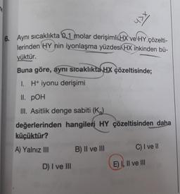 ne
6. Aynı sıcaklıkta 0,1 molar derişimli HX ve HY çözelti-
lerinden HY nin iyonlaşma yüzdesi HX inkinden bü-
yüktür.
Buna göre, aynı sıcaklıkta HX çözeltisinde;
I. H+ iyonu derişimi
II. POH
III. Asitlik denge sabiti (K₂)
değerlerinden hangileri HY çözeltisinden daha
küçüktür?
A) Yalnız III
D) I ve III
x<h
B) II ve III
C) I ve II
E) I, II ve III