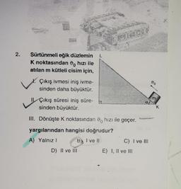 2.
Sürtünmeli eğik düzlemin
K noktasından hızı ile
atılan m kütleli cisim için,
Çıkış ivmesi iniş ivme-
sinden daha büyüktür.
L
D) II ve III
Çıkış süresi iniş süre-
sinden büyüktür.
III. Dönüşte K noktasından hızı ile geçer.
yargılarından hangisi doğrudur?
A) Yalnızl
B I ve II
STROVI
533
af
C) I ve III
E) I, II ve III
90
m
K