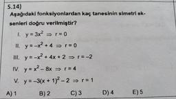 S.14)
Aşağıdaki fonksiyonlardan kaç tanesinin simetri ek-
senleri doğru verilmiştir?
1. y = 3x² ⇒ r = 0
II. y=-x² + 4 ⇒ r = 0
III. y = -x² + 4x + 2 ⇒ r = -2
IV.
y=x²-8x ⇒ r = 4
V.
y=-3(x + 1)²-2 ⇒ r = 1
B) 2
C) 3
A) 1
D) 4
E) 5