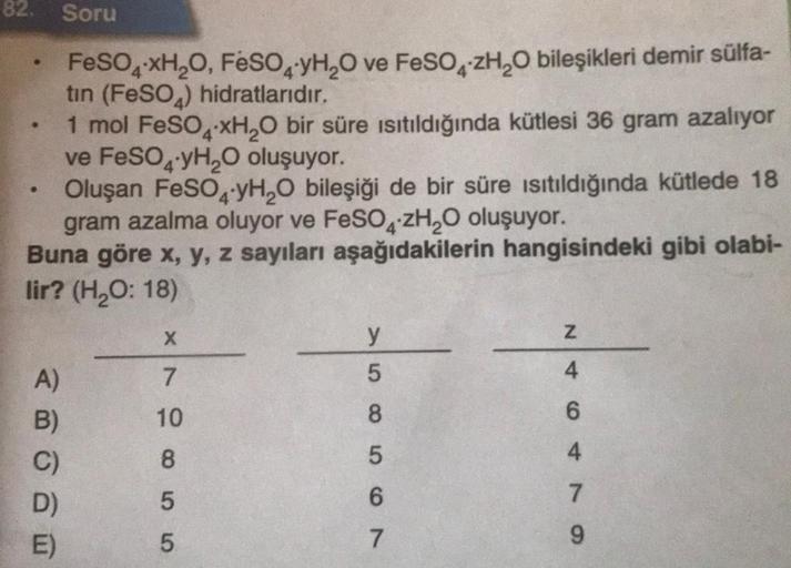 82.
●
•
A)
B)
Soru
Oluşan FeSO4-yH₂O bileşiği de bir süre ısıtıldığında kütlede 18
gram azalma oluyor ve FeSO4zH₂O oluşuyor.
Buna göre x, y, z sayıları aşağıdakilerin hangisindeki gibi olabi-
lir? (H₂O: 18)
D)
E)
FeSO4xH₂O, FeSO4 YH₂O ve FeSO4zH₂O bileşikl