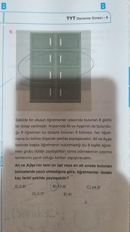 B
AYDIN YAYINLARI
9.
Şekilde bir okulun öğretmenler odasında bulunan 8 gözlü
bir dolap verilmiştir. Aralarında Ali ve Ayşe'nin de bulundu-
ğu 8 öğretmen bu dolapta bulunan 8 bölmeyi, her öğret-
mene bir bölme düşecek şekilde paylaşacaktır. Ali ve Ayşe
isminde başka öğretmenin bulunmadığı bu 8 kişilik öğret-
men grubu dolabı paylaştıktan sonra bölmelerinin üzerine
isimlerinin yazılı olduğu kartları yapıştıracaktır.
D) 2.7!
Ali ve Ayşe'nin ismi en üst veya en alt sırada bulunan
bölmelerde yazılı olmadığına göre, öğretmenler dolabı
kaç farkli şekilde paylaşabilir?
A) 2.6!
B) 12.6!
B
TYT Deneme Sınavı - 6
Callal..!
GUI
E) 8!
C) 24.5!