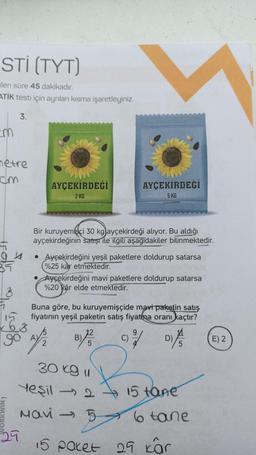 STI (TYT)
ilen süre 45 dakikadır.
ATİK testi için ayrılan kısma işaretleyiniz.
3.
cm
metre
cm
04
35
AYÇEKİRDEĞİ
2 KG
29
Bir kuruyemişçi 30 kg ayçekirdeği alıyor. Bu aldığı
ayçekirdeğinin satışı ile ilgili aşağıdakiler bilinmektedir.
• Ayçekirdeğini yeşil paketlere doldurup satarsa
%25 kâr etmektedir.
15
163
90 A//₂
2
AYÇEKİRDEĞİ
5 KG
Ayçekirdeğini mavi paketlere doldurup satarsa
%20 kâr elde etmektedir.
Buna göre, bu kuruyemişçide mavi paketin satış
fiyatının yeşil paketin satış fiyatima oranı kaçtır?
B)
30 kg u
Yeşil - 2
Mavi 5
1²/01/
D)
-2415 tane
6 tane
15 paket 29 kar
E) 2