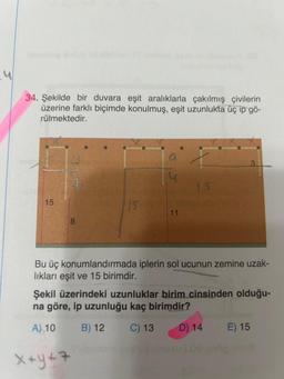 34. Şekilde bir duvara eşit aralıklarla çakılmış çivilerin
üzerine farklı biçimde konulmuş, eşit uzunlukta üç ip gö-
rülmektedir.
15
8
A) 10
a
11
Bu üç konumlandırmada iplerin sol ucunun zemine uzak-
lıkları eşit ve 15 birimdir.
X+Y+7
15
Şekil üzerindeki uzunluklar birim cinsinden olduğu-
na göre, ip uzunluğu kaç birimdir?
B) 12
C) 13
D) 14
E) 15