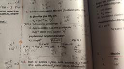 x = 103
POH = 3 Ph=11
aki pH değeri 4 ise,
sabiti (K₂) değerle-
2
iti (K₂)
1.10-2
10-8
10-2
6
1
A
R
M
2.10*2
10-3
5.10"
8. Belirli bir sıcaklıktaki 0,5 M'lik NH3 çözeltisinin pH'sı 11'dir.
2.1072
Bu çözeltiye göre NH3 için,
1. K₁= 2x10-6 dir.
2011. %2 oranında iyonlaşmıştır. X
5.10
10²
III. Aynı sıcaklıktaki 0,02 M'lik çözeltisinde
2x10-4 M OH iyonu bulunur. X
yargılarından hangileri doğrudur?
A) I, II ve Hr
B) I ve III
NH3 + H₂O → OH + NHG
D) Il ve Ill
015 2.102
10-3
10`3
10
X
10 = 510 x
X=1
X=02
E) Yalnız III
C)Ive Il
10
1
5.10-1
4/ 21.10
A
To 5.10-1
-5
2.10
L 69. Belirli bir sıcalıkta H₂S'nin asitlik sabitinin (K₂) 1x104,
HF'nin asitlik sabitinin (K₂) 5x10 olduğu bilinmektedir.
=10
1. Zayıf bir asid!
saf su eklendiğinde,
I. pH değeri
II. Ka değeri
III. İyonlaşma yüzdesi
niceliklerinden hangi
A) II ve III
II.
D) Yalnız II
Madde
HX
HY