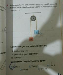 rpiyor.
-2.1
Yer
dönüşer
6. Makara ağırlığı ve sürtünmelerin önemsenmediği şekildeki
düzenek serbest bırakıldığında L cismi ok yönünde harekete
başlıyor.
f
A) Yalnız I
K
D) I ve III
L
L cismi yere çarpana kadar cisimlere ait;
1. hız büyüklükleri,
II. potansiyel enerji değişimleri,
III. ivmeleri
njeeliklerden hangileri birbirine eşittir?
ok
B) Yalnız II
E) II ve III
I ve II