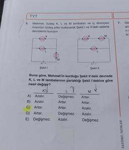 5.
TYT
Mehmet, özdeş K, L ve M lambaları ve iç dirençleri
önemsiz özdeş piller kullanarak Şekil I ve Il'deki elektrik
devrelerini kuruyor.
(M)
K
L
HE
Şekil I
M
A) Azalır.
B) Azalır.
C) Artar.
D) Artar.
E) Değişmez.
L
Değişmez.
Artar.
Artar.
ww
Değişmez.
Azalır.
K
Şekil II
Buna göre, Mehmet'in kurduğu Şekil Il'deki devrede
K, L ve M lambalarının parlaklığı Şekil l'dekine göre
nasıl değişir?
KV
L
M
M
Artar.
Artar.
Azalır.
Azalır.
Değişmez.
7.
RASYONEL YAYINLARI
Gita
am
ri s
lir.