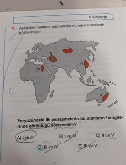 9.
B Kitapçığı
Aşağıdaki haritada bazı alanlar numaralandırılarak
gösterilmiştir.
11
A) Lve
IV
Yeryüzündeki ilk yerleşmelerin bu alanların hangile-
rinde görüldüğü söylenebilir?
B) I ve IV
D) III ve IV
DO
C) II ve V
E) Ill ve V