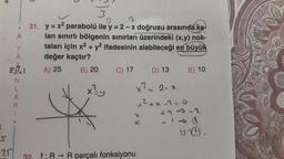 .
20
A
Y
A
85721
N
L
A
R
3
2
31. y = x² parabolü ile y = 2-x doğrusu arasında ka
lan sınırlı bölgenin sınırları üzerindeki (x,y) nok-
taları için x² + y2 ifadesinin alabileceği en büyük
değer kaçtır?
A) 25
B) 20
x²y
C) 17
D) 13
x² = 2-x
x²+x=2=0
x
X
32 f: R→ R parçalı fonksiyonu
E) 10
+7--2
Y-0.