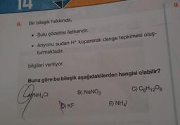 14
6. Bir bileşik hakkında,
• Sulu çözeltisi iletkendir.
• Anyonu sudan H+ kopararak denge tepkimesi oluş-
turmaktadır.
bilgileri veriliyor.
Buna göre bu bileşik aşağıdakilerden hangisi olabilir?
Can
G
C) C6H12O6
ANH CH
D) KF
B) NaNO3
E) NHAI
9.