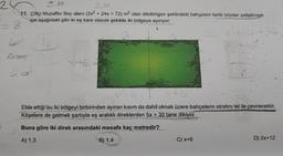 2.M
11. Çiftçi Muzaffer Bey alanı (2x2 + 24x + 72) m² olan dikdörtgen şeklindeki bahçesini farklı ürünler yetiştirmek
için aşağıdaki gibi iki eş kare olacak şekilde iki bölgeye ayırıyor.
28
L
26 x²+2x+30
Apet
20²²
FE
16
XHG 4
X+6
Elde ettiği bu iki bölgeyi birbirinden ayıran kısım da dahil olmak üzere bahçelerin etrafını tel ile çevirecektir.
Köşelere de gelmek şartıyla eş aralıklı direklerden 5x + 30 tane dikiyor.
Buna göre iki direk arasındaki mesafe kaç metredir?
A) 1,3
B) 1,4
C) x+6
D) 2x+12