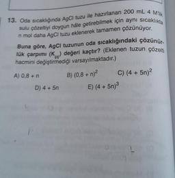 13. Oda sıcaklığında AgCl tuzu ile hazırlanan 200 mL 4 M'lik
sulu çözeltiyi doygun hâle getirebilmek için aynı sıcaklıkta
n mol daha AgCl tuzu eklenerek tamamen çözünüyor.
Buna göre, AgCl tuzunun oda sıcaklığındaki çözünür.
lük çarpımı (K) değeri kaçtır? (Eklenen tuzun çözelti
hacmini değiştirmediği varsayılmaktadır.)
A) 0,8 + n
B) (0,8 + n)²
D) 4+ 5n
C) (4+5n)2
E) (4+5n)3
L