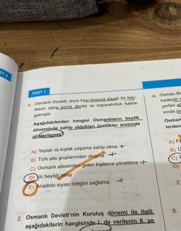 ST 2
TEST 1
1. Osmanlı Devleti, önce kayı boyuna dayalı bir bey-
likken daha sonra devlet ve imparatorluk haline
gelmiştir.
Aşağıdakilerden hangisi Osmanlıların beylik
döneminde sahip oldukları özellikler arasında
gösterilemez
A) Yaylak ve kışlak yaşama sahip olma +
B) Türk aile gruplarından oluşma +
C) Osmanlı ailesinden gelen kişilerce yönetilme +
D) Uc beyliği olma
E) Anadolu siyasi birliğini sağlama
4. Osman Be
hedenin n
yerleri sil
sında pa
2. Osmanlı Devleti'nin Kuruluş dönemi ile ilgili
aşağıdakilerin hangisinde de verilenin II. ve
Osman
lerden
A) Fe
B) Ü
C)
D)
E
5.