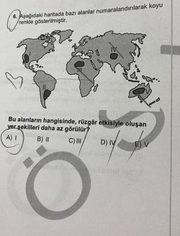 6. Aşağıdaki haritada bazı alanlar numaralandırılarak koyu
renkle gösterilmiştir.
11
HI
{
Bo
Bu alanların hangisinde, rüzgâr etkisiyle oluşan
yer şekilleri daha az görülür?
A) I
B) II
C) III
D) IV
38
E) V
net omart.rse (3