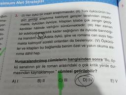 Esimum Net Stratejisi
uğun-
tma-
yor-
ktir.
lin-
1?
7-
(1) Her öykü bir insan araştırmasıdır. (II) Türk öykücünün bu-
gün geldiği araştırma kabiliyeti gençler tarafından yaşatıl-
makta, öyküden öyküye, kitaptan kitaba çok zengin geçiş-
kenlikler hâlinde varlığını sürdürmektedir. (III) Her zaman
bir edebiyatun canlılık kadar sağlığının da öyküde barındığı-
na inandım. Adeta öykü, şiire ve romana can suyu taşı-
makla kalmıyor sürekli onlardan da besleniyor. (V) Öykücü-
ler ve kitapları bu bağlamda benim özel ve yakın okuma ala-
nima dâhil hep.
Numaralandırılmış cümlelerin hangisinden sonra “Bu, öy-
kü sanatının şiir ile roman arasındaki o çok kritik yerde dur-
masından kaynaklanıyor." cümlesi getirilebilir?
A) I
B) II
C) III
D) IV
3.
E) V