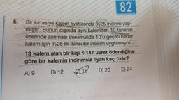 5.
82
Bir kırtasiye kalem fiyatlarında %25 indirim yap-
mıştır. Bunun dışında aynı kalemden 10 tanenin
üzerinde alınması durumunda 10'u geçen herbir
kalem için %25 lik ikinci bir indirim uygulanıyor.
13 kalem alan bir kişi ₺ 147 ücret ödendiğine
göre bir kalemin indirimsiz fiyatı kaç ₺ dır?
A) 9
B) 12
2) 16
D) 20
E) 24