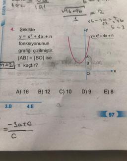 ESEN YAY
torke
4. Şekilde
3.B
y = x² + 4x +n
fonksiyonunun
lal
grafiği çizilmiştir.
|AB| = |BO| ise
2n kaçtır?
A) 16
4.E
-30+0
C
B) 12
√16-46
1
C) 10
16-960
AY
B
O
12 =96
b=3
y=x² + 4x + n
D) 9
E) 8
97