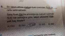 8.
199
Bir takım elbise maliyet fiyatı üzerinden %28 za-
rarla satılmaktadır.
Satış fiyatı 204 lira artırıldığında maliyeti üzerinde
%40 kâr edildiğine göre, takım elbisenin mali-
yeti kaç liradır?
A) 240 B) 260
k
LLO
C) 300 D) 320 E) 360
ATİK SORU BANKASI