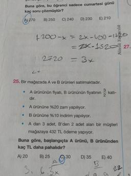 Buna göre, bu öğrenci sadece cumartesi günü
kaç soru çözmüştür?
A) 270
B) 250
.
●
C) 240 D) 230
4 200-x = 2x-100-1120
=ZX-152027
2720
25. Bir mağazada A ve B ürünleri satılmaktadır.
E) 210
= 3x
3, 6.3x
3
2
A ürününün fiyatı, B ürününün fiyatının katı-
dır.
A ürününe %20 zam yapılıyor.
B ürününe %10 indirim yapılıyor.
A dan 3 adet, B'den 2 adet alan bir müşteri
mağazaya 432 TL ödeme yapıyor.
Buna göre, başlangıçta A ürünü, B ürününden
kaç TL daha pahalıdır?
A) 20
B) 25
30 D) 35 E) 40
B
a
22
A