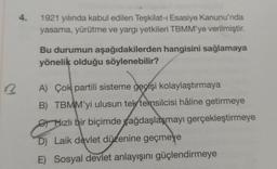 4.
1921 yılında kabul edilen Teşkilat-ı Esasiye Kanunu'nda
yasama, yürütme ve yargı yetkileri TBMM'ye verilmiştir.
Bu durumun aşağıdakilerden hangisini sağlamaya
yönelik olduğu söylenebilir?
A) Çok partili sisteme geçişi kolaylaştırmaya
B) TBMM'yi ulusun tek temsilcisi hâline getirmeye
Hızlı bir biçimde ağdaşlaşmayı gerçekleştirmeye
D) Laik devlet düzenine geçmeye
E) Sosyal devlet anlayışını güçlendirmeye