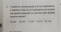 2
5. 7 kişilik bir arkadaş grubu A, B ve C şehirlerine,
A şehrine 2 kişi, B ve C şehirlerine en az birer
kişi gitmek koşuluyla en çok kaç farklı şekilde
seyahat ederler?
A) 840
B) 630
MATEMATİK
C) 420 D) 210 E) 105