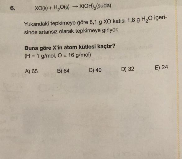 6.
XO(k) + H₂O(s) →→→X(OH)₂(suda)
Yukarıdaki tepkimeye göre 8,1 g XO katısı 1,8 g H₂O içeri-
sinde artansız olarak tepkimeye giriyor.
Buna göre X'in atom kütlesi kaçtır?
(H = 1 g/mol, O = 16 g/mol)
A) 65
B) 64
C) 40
D) 32
E) 24