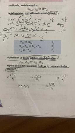 tepkimeleri verildiğine göre,
XY 2(g) + X(k)= 2XY (g)
tepkimesinin aynı sıcaklıkta denge sabiti kaçtır?
ķ
A) a.b²
x y
2x + Jus 2xy
b²
B)
xy₂ + x>2x
6.
A)
1
K,ž.K,
K3
C)
20
2A) = 2B(g)
B(g) + C(g) = D(g) + E(g)
E(g) = 2C(g)
D) K₁ .K₂.K3
r
B)
Losy Dlom 10.00
tepkimeleri ve denge sabitleri bilindiğine göre,
12/²0
2K₁.K₂
K3
D)
A(g) + 3C (g) D(g) + 2E (g)
tepkimesinin denge sabitinin K₁, K, ve K, cinsinden.ifade-
si nedir?
E)
K₁
K₂
K3
YON
K₂².K3
K₁
b
DE
C)
K₁ .K.Z
K3