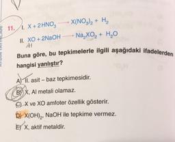 11.1. X + 2HNO3
II. XO+2NaOH
AI
X(NO3)2 + H₂
Na₂XO₂ + H₂O
Buna göre, bu tepkimelerle ilgili aşağıdaki ifadelerden
hangisi yanlıştır?
A) II. asit - baz tepkimesidir.
BX, Al metali olamaz.
C) X ve XO amfoter özellik gösterir.
b) X(OH)₂, NaOH ile tepkime vermez.
E X, aktif metaldir.