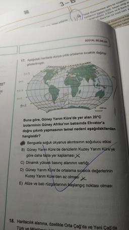 ez?
III
AND
TAP
DA B
DAB
3-
*** Ar yillarda
17. Aşağıdaki haritada dünya yıllık ortalama sıcaklık dağılışı
gösterilmiştir.
20°
Yasal düzenlemeye göre bir müşter
kartlarının toplam limiti, beyan ettiği ay
amamaktadır. A Bank ve B Bank k
C Bank'tan bir kredi kartı a
0°
L'
SOSYAL BİLİMLER
sal düzenleme kap
asitenizin tama
gundan başvu
140-00100
0
3200 lam
Buna göre, Güney Yarım Küre'de yer alan 20°C
izoterminin Güney Afrika'nın batısında Ekvator'a
doğru çıkıntı yapmasının temel nedeni aşağıdakilerden
hangisidir?
Benguela soğuk okyanus akıntısının soğutucu etkisi
B) Güney Yarım Küre'de denizlerin Kuzey Yarım Küre'ye
göre daha fazla yer kaplaması X
C) Dinamik yüksek basınç alanının varlığı
D) Güney Yarım Küre'de ortalama sıcaklık değerlerinin
Kuzey Yarım Küre'den az olması
E) Alize ve batı rüzgârlarının başlangıç noktası olması
18. Haritacılık alanına, özellikle Orta Çağ'da ve Yeni Çağ'da
Türk ve Müslü