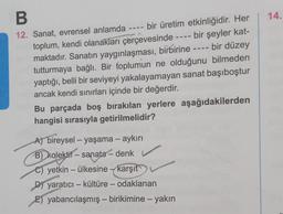 B
12. Sanat, evrensel anlamda
bir üretim etkinliğidir. Her
bir şeyler kat-
bir düzey
toplum, kendi olanakları çerçevesinde
maktadır. Sanatın yaygınlaşması, birbirine
tutturmaya bağlı. Bir toplumun ne olduğunu bilmeden
yaptığı, belli bir seviyeyi yakalayamayan sanat başıboştur
ancak kendi sınırları içinde bir değerdir.
Bu parçada boş bırakılan yerlere aşağıdakilerden
hangisi sırasıyla getirilmelidir?
A) bireysel - yaşama – aykırı
B) kolektif
B)
kolektif
- sanata - denk
C) yetkin - ülkesine karşıt
D) yaratıcı - kültüre - odaklanan
E) yabancılaşmış - birikimine - yakın
14.