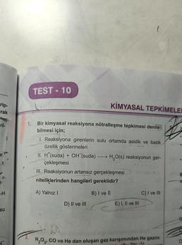 rip-
rak
ar.
H
SU
+
TEST-10
KİMYASAL TEPKİMELER
1.
Bir kimyasal reaksiyona nötralleşme tepkimesi denile-
bilmesi için;
1. Reaksiyona girenlerin sulu ortamda asidik ve bazik
özellik göstermeleri
II. H*(suda) + OH (suda) H₂O(s) reaksiyonun ger-
çekleşmesi
III. Reaksiyonun artansız gerçekleşmesi
niteliklerinden hangileri gereklidir?
A) Yalnız I
B) I ve Il
D) II ve III
E) I, II ve III
C) I ve III
N₂O3, CO ve He dan oluşan gaz karışımından He gazını
Ethic
UIC
n
B
D