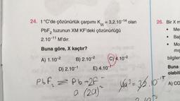 24. t°C'de çözünürlük çarpımı K = 3,2.10-14 olan
PbF₂ tuzunun XM KF'deki çözünürlüğü
2
2.10-¹1 M'dir.
Buna göre, X kaçtır?
A) 1.10-2
B) 2.10-2
D) 2.10-1
PbF₂ = Pb+2f
2
E) 4.10-1
muz
C) 4.10-2
26. Bir X m
Mer
Bac
16-13
0 (29)~ 4a³ = 35.
a
let's
● Mo
mis
bilgiler
Buna
olabili
A) CO