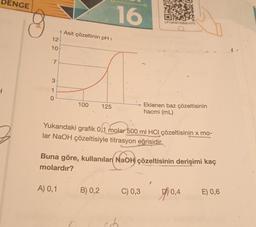 DENGE
1
12
10+
7
3
1
0
Asit çözeltinin pH i
100
A) 0,1
125
16
B) 0,2
Yukarıdaki grafik 0,1 molar 500 ml HCl çözeltisinin x mo-
lar NaOH çözeltisiyle titrasyon eğrisidir.
LP13KMYSB20-075
Buna göre, kullanılan NaOH çözeltisinin derişimi kaç
molardır?
Eklenen baz çözeltisinin
hacmi (mL)
C) 0,3
0,4
E) 0,6