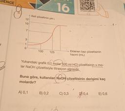 DENGE
1
12
10+
7
3
1
0
Asit çözeltinin pH i
100
A) 0,1
125
16
B) 0,2
Yukarıdaki grafik 0,1 molar 500 ml HCl çözeltisinin x mo-
lar NaOH çözeltisiyle titrasyon eğrisidir.
LP13KMYSB20-075
Buna göre, kullanılan NaOH çözeltisinin derişimi kaç
molardır?
Eklenen baz çözeltisinin
hacmi (mL)
C) 0,3
0,4
E) 0,6