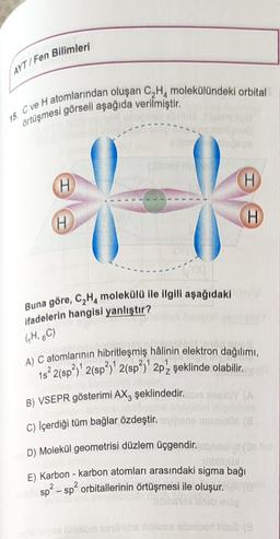 AYT/Fen Bilimleri
15. C ve H atomlarından oluşan C₂H molekülündeki orbital
örtüşmesi görseli aşağıda verilmiştir.
H
H
nimightob
Buna göre, C₂H4 molekülü ile ilgili aşağıdaki
ifadelerin hangisi yanlıştır?
(HBC)
H
H
A) C atomlarının hibritleşmiş hâlinin elektron dağılımı,
1s² 2(sp²)¹ 2(sp²)¹ 2(sp²)¹ 2p şeklinde olabilir.
B) VSEPR gösterimi AX3 şeklindedir.
C) Içerdiği tüm bağlar özdeştir.
D) Molekül geometrisi düzlem üçgendir.
DODA
E) Karbon - karbon atomları arasındaki sigma bağı
aru sp² - sp² orbitallerinin örtüşmesi ile oluşur.
bibele crieb endg
che iaryss 10xelom semintha iblabie obmbber tidne (3
bune muminiM (8