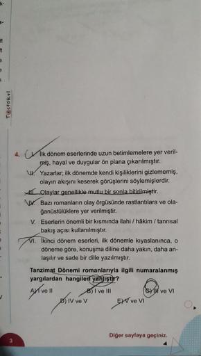 k-
ft
it
S
e
S
Testokul
3
4. İlk dönem eserlerinde uzun betimlemelere yer veril-
miş, hayal ve duygular ön plana çıkarılmıştır.
Yazarlar; ilk dönemde kendi kişiliklerini gizlememiş,
olayın akışını keserek görüşlerini söylemişlerdir.
Olaylar genellikle mutl