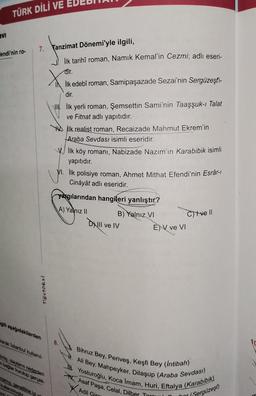 VI
TÜRK DİLİ VE
Fendi'nin ro-
7. Tanzimat Dönemi'yle ilgili,
Tostokul
gili aşağıdakilerden
arak Istanbul kullanıl-
mi olayların nedenleri
mbaglar kurulup gerçek-
mamis genellikle iyi y
kullanılmı
n
İlk tarihî roman, Namık Kemal'in Cezmi; adlı eseri-
dir.
İlk edebî roman, Samipaşazade Sezai'nin Sergüzeşti-
dir.
Ilk yerli roman, Şemsettin Sami'nin Taaşşuk-ı Talat
ve Fitnat adlı yapıtıdır.
8.
ilk realist roman, Recaizade Mahmut Ekrem'in
Araba Sevdası isimli eseridir.
V.İlk köy romani, Nabizade Nazım'ın Karabibik isimli
yapıtıdır.
VI. İlk polisiye roman, Ahmet Mithat Efendi'nin Esrâr-l
Cinâyât adlı eseridir.
yargılarından hangileri yanlıştır?
A) Yalnız II
B) Yalnız VI
Il ve IV
ENV ve VI
C)tve Il
Bihruz Bey, Periveş, Keşfi Bey (Intibah)
Ali Bey, Mahpeyker, Dilaşup (Araba Sevdası)
Yosturoğlu, Koca Imam, Huri, Eftalya (Karabibik)
Asaf Paşa, Celal, Dilber Targu
Adil Gir
bor (Sergüzeşt)
10