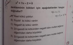 x² +7x-2=0
12 denkleminin kökleri için aşağıdakilerden hangisi
doğrudur?
49-4.-2
A Reel kökü yoktur.
B) Pozitif iki kökü vardır.
C) Negatif iki kökü vardır.
D) Zıt işaretli iki kökünden negatif olanı mutlak değerce
diğerinden daha büyüktür.
49+8=57
E) Zıt işaretli iki kökünden negatif olanı mutlak değerce
diğerinden daha küçüktür.
7.
O
A