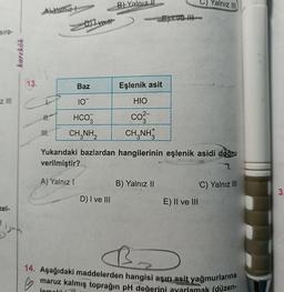 sıra-
z III
zel-
karekök
34
13.
Al Yamız
+
11.
III.
DII vett
Baz
10
HCO3
CH,NH,
B) Yalnız
D) I ve III
Eşlenik asit
HIO
co²-
CH,NH
Yukarıdaki bazlardan hangilerinin eşlenik asidi doğru
verilmiştir?
2
A) Yalnız 1
'C) Yalnız III
B) Yalnız II
E) II ve III
C)Yalnız III)
B₂
D
14. Aşağıdaki maddelerden hangisi aşırı asit yağmurlarına
maruz kalmış toprağın pH değerini ayarlamak (düzen-
lemeld i
POSPIES
3.