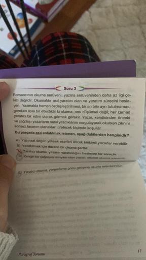 Soru 3
Romancının okuma serüveni, yazma serüveninden daha az ilgi çe-
kici değildir. Okumaktır asıl yaratıcı olan ve yaratım sürecini besle-
yen. Yazmakla hemen özdeşleştirilmesi, bir an bile ayrı tutulmaması
gereken öyle bir etkinliktir ki okuma, onu düşü