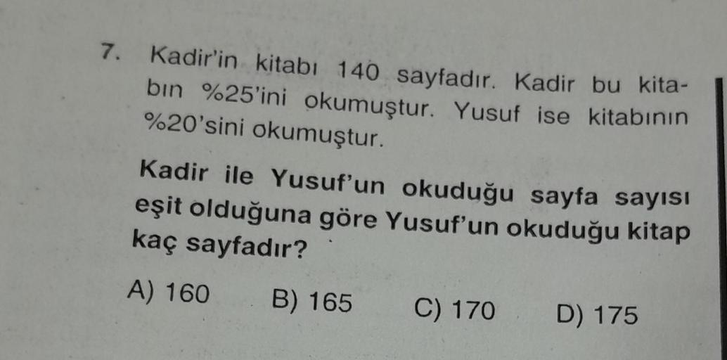 7. Kadir'in kitabı 140 sayfadır. Kadir bu kita-
bın %25'ini okumuştur. Yusuf ise kitabının
%20'sini okumuştur.
Kadir ile Yusuf'un okuduğu sayfa sayısı
eşit olduğuna göre Yusuf'un okuduğu kitap
kaç sayfadır?
A) 160 B) 165 C) 170 D) 175