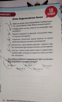 DEBİYATI
al
1
Ünite Değerlendirme Sınavı
Süslü ve sanatlı üslup kullanmaktan özellikle kaçın-
mış, geniş kitlelere hitap etmeyi amaçlamışlardır.
Estetiğe önem vermiş, böylece dil zenginliğini sağ-
lamışlardır.
NI. Olayların örgüsünü ve işlenişini, konuşmaları başa-
rılı biçimde vermişlerdir.
Yaşadıkları dönemdeki siyasal baskılar ve sansür
nedeniyle bireysel konulara yönelmişlerdir.
11.
V. Eserlerinde; hayal-hakikat çatışması, başarısız aşk-
lar, karamsarlık gibi bireysel temalara yönelmişlerdir.
Konuları; İstanbul'daki seçkin kişilerin yaşamından,
özellikle Batılı anlayışa ve yaşantıya sahip çevreler-
den almışlardır.
10
SINIF
Servetifünun Dönemi sanatçılarıyla ilgili numaralan-
miş yargılardan hangileri yanlıştır?
A) Yalnız I
BI ve II
DIII ve IV
12. Servetifünun Dönemi'nin Türk
E) V ve VI
C) II ve III
in
₁
r