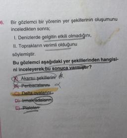 6. Bir gözlemci bir yörenin yer şekillerinin oluşumunu
inceledikten sonra;
1. Denizlerde gelgitin etkili olmadığını,
II. Toprakların verimli olduğunu
söylemiştir.
Bu gözlemci aşağıdaki yer şekillerinden hangisi-
ni inceleyerek bu sonuca varmıştır?
Akarsu şekillerini
Peribacalarını a
C) Delta ovalarını
D) Irmak adalarını
E) Platelarr