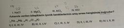 11)
28
1. NaCl
A) I, II, III, IV
13
64
46
II. MgCl₂
III. AICI,
Yukarıda verilen bileşiklerin iyonik karakterlerinin artış sırası hangisinde doğrudur?
Na, Mg, Al,
CI,K)
B) III, II, I,IV
17
36
IV. KCI
C) I, III, II, IV
1
D) II, I, III, IV
E) IV, I, II, III