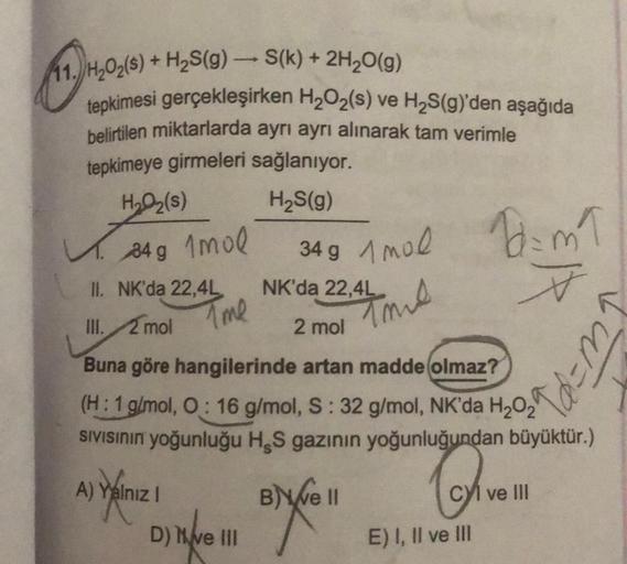 11. H₂O₂(S) + H₂S(g) → S(k) + 2H₂O(g)
tepkimesi gerçekleşirken H₂O₂(s) ve H₂S(g)'den aşağıda
belirtilen miktarlarda ayrı ayrı alınarak tam verimle
tepkimeye girmeleri sağlanıyor.
H₂S(g)
H₂O₂(s)
34 g 1mol
A) Yalnız I
II. NK'da 22,4L
NK'da 22,4L
III. 2 mol
2