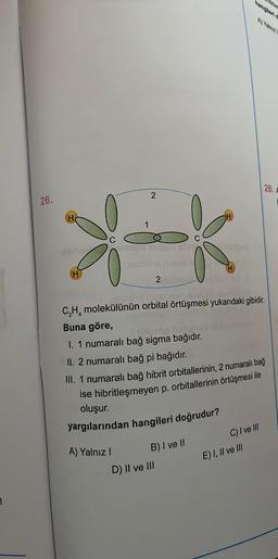 1
26.
H
Ab
H
185
2
A) Yalnız I
2 amics
zumbe niniluv
C₂H₂ molekülünün orbital örtüşmesi yukarıdaki gibidir.
Buna göre,
Spülund help!
I. 1 numaralı bağ sigma bağıdır.
II. 2 numaralı bağ pi bağıdır.
III. 1 numaralı bağ hibrit orbitallerinin, 2 numaralı bağ
ise hibritleşmeyen p. orbitallerinin örtüşmesi ile
oluşur.
yargılarından hangileri doğrudur?
B) I ve II
D) II ve III
C) I ve III
28. F
E) I, II ve III