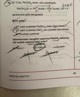 16, 25 °C'de, Pb(OH)₂ katısı, sulu çözeltisiyle,
2+
£tzo
Pb²+ (suda) + 2OH (suda) AH<0
Tai To T
Pb(OH)₂(k)
Mellalt helmpte Talo T
denklemine göre dengededir.
Buna göre;
sabit sıcaklıkta Pb(NO3)2 katısı ilave etmek,
sabit sıcaklıkta HNO3 sulu çözeltisi ilave etmek,
H. Sıcaklığı azaltmak
işlemlerinden hangileri yapılırsa Pb(OH)2 katısının
saf sudaki çözünürlüğü artar?
A Yalnız I
(B) Yalnızlı
Dieve tit
OP00-SS.24AYT01
Quto cir
C) Ivett
babe
Eve T
41
C