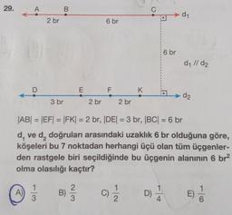 29.
A
A)
D
2 br
1
3
B
3 br
6 br
E F K
2 br
2 br
C) 1/12/2
|AB| = |EF| = |FK| = 2 br, |DE| = 3 br, |BC| = 6 br
d, ve d, doğruları arasındaki uzaklık 6 br olduğuna göre,
köşeleri bu 7 noktadan herhangi üçü olan tüm üçgenler-
den rastgele biri seçildiğinde bu üçgenin alanının 6 br²
olma olasılığı kaçtır?
B) 2/3/2
D)
6 br
1
4
d₁
d₁ //d₂
d2
E)
16